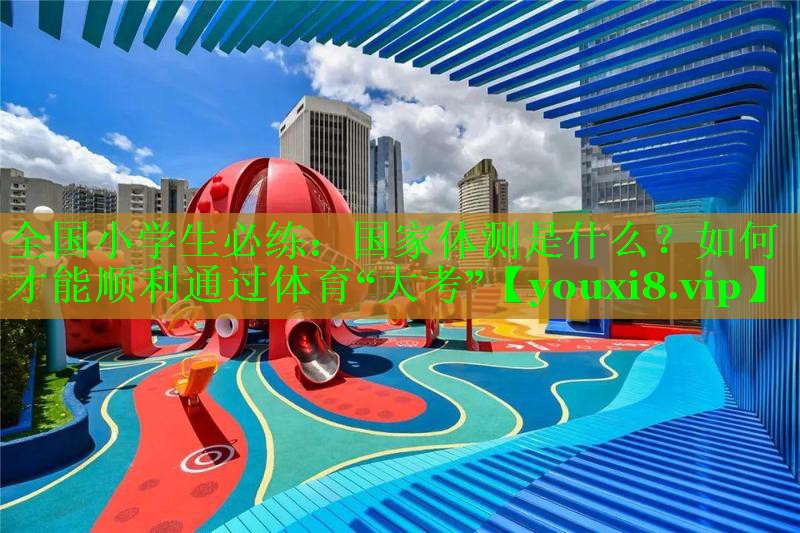 全国小学生必练：国家体测是什么？如何才能顺利通过体育“大考”
